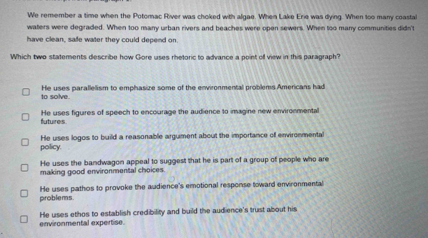 We remember a time when the Potomac River was choked with algae. When Lake Erie was dying. When too many coastal
waters were degraded. When too many urban rivers and beaches were open sewers. When too many communities didn't
have clean, safe water they could depend on.
Which two statements describe how Gore uses rhetoric to advance a point of view in this paragraph?
He uses parallelism to emphasize some of the environmental problems Americans had
to solve.
He uses figures of speech to encourage the audience to imagine new environmental
futures.
He uses logos to build a reasonable argument about the importance of environmental
policy.
He uses the bandwagon appeal to suggest that he is part of a group of people who are
making good environmental choices.
He uses pathos to provoke the audience's emotional response toward environmental
problems.
He uses ethos to establish credibility and build the audience's trust about his
environmental expertise.