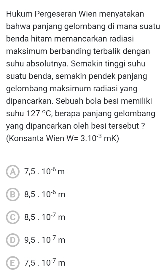 Hukum Pergeseran Wien menyatakan
bahwa panjang gelombang di mana suatu
benda hitam memancarkan radiasi
maksimum berbanding terbalik dengan
suhu absolutnya. Semakin tinggi suhu
suatu benda, semakin pendek panjang
gelombang maksimum radiasi yang
dipancarkan. Sebuah bola besi memiliki
suhu 127°C , berapa panjang gelombang
yang dipancarkan oleh besi tersebut ?
(Konsanta Wien W=3.10^(-3)mK)
A 7,5.10^(-6)m
B 8,5.10^(-6)m
C 8,5.10^(-7)m
D 9,5.10^(-7)m
E 7,5.10^(-7)m