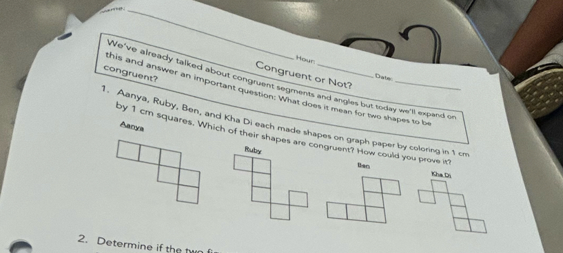 Hour:
congruent?
Congruent or Not?
Date:
We've already talked about congruent segments and angles but today we'll expand o
this and answer an important question; What does it mean for two shapes to b
1. Aanya, Ruby, Ben, and Kha Di each made shapes on graph paper by coloring in 1 cm Aanya
by 1 cm squares. Which of their shapes are congruent? How could you prove it?
Ruby Ben
Kha Di
2. Determine if the two