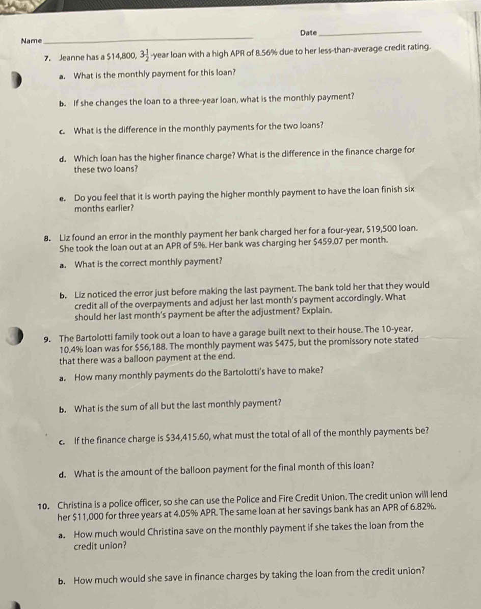 Name_ Date 
_ 
7. Jeanne has a $14,800, 3 1/2  -year loan with a high APR of 8.56% due to her less-than-average credit rating. 
a. What is the monthly payment for this loan? 
b. If she changes the loan to a three-year loan, what is the monthly payment? 
c. What is the difference in the monthly payments for the two loans? 
d. Which loan has the higher finance charge? What is the difference in the finance charge for 
these two loans? 
e. Do you feel that it is worth paying the higher monthly payment to have the loan finish six 
months earlier? 
8. Liz found an error in the monthly payment her bank charged her for a four-year, $19,500 loan. 
She took the loan out at an APR of 5%. Her bank was charging her $459.07 per month. 
a. What is the correct monthly payment? 
b. Liz noticed the error just before making the last payment. The bank told her that they would 
credit all of the overpayments and adjust her last month’s payment accordingly. What 
should her last month's payment be after the adjustment? Explain. 
9. The Bartolotti family took out a loan to have a garage built next to their house. The 10-year,
10.4% loan was for $56,188. The monthly payment was $475, but the promissory note stated 
that there was a balloon payment at the end. 
a. How many monthly payments do the Bartolotti’s have to make? 
b. What is the sum of all but the last monthly payment? 
c. If the finance charge is $34,415.60, what must the total of all of the monthly payments be? 
d. What is the amount of the balloon payment for the final month of this loan? 
10. Christina is a police officer, so she can use the Police and Fire Credit Union. The credit union will lend 
her $11,000 for three years at 4.05% APR. The same loan at her savings bank has an APR of 6.82%. 
a. How much would Christina save on the monthly payment if she takes the loan from the 
credit union? 
b. How much would she save in finance charges by taking the loan from the credit union?