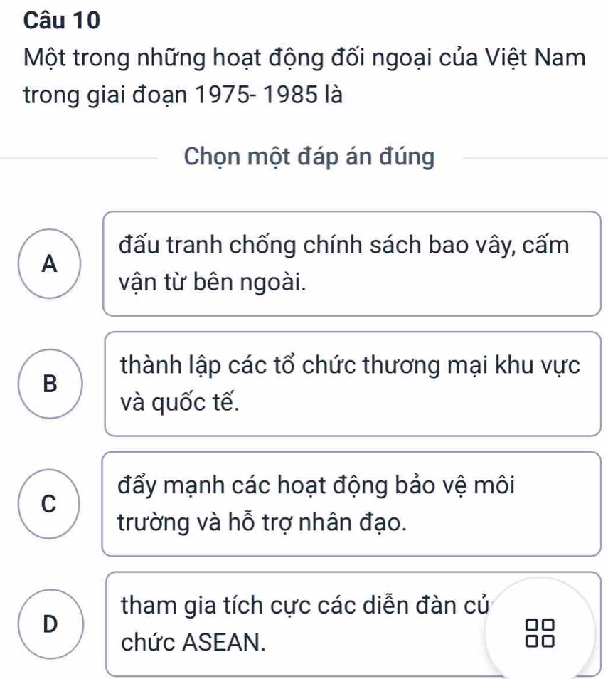 Một trong những hoạt động đối ngoại của Việt Nam
trong giai đoạn 1975- 1985 là
Chọn một đáp án đúng
đấu tranh chống chính sách bao vây, cấm
A
vận từ bên ngoài.
thành lập các tổ chức thương mại khu vực
B
và quốc tế.
đẩy mạnh các hoạt động bảo vệ môi
C
trường và hỗ trợ nhân đạo.
tham gia tích cực các diễn đàn củ
D
chức ASEAN.