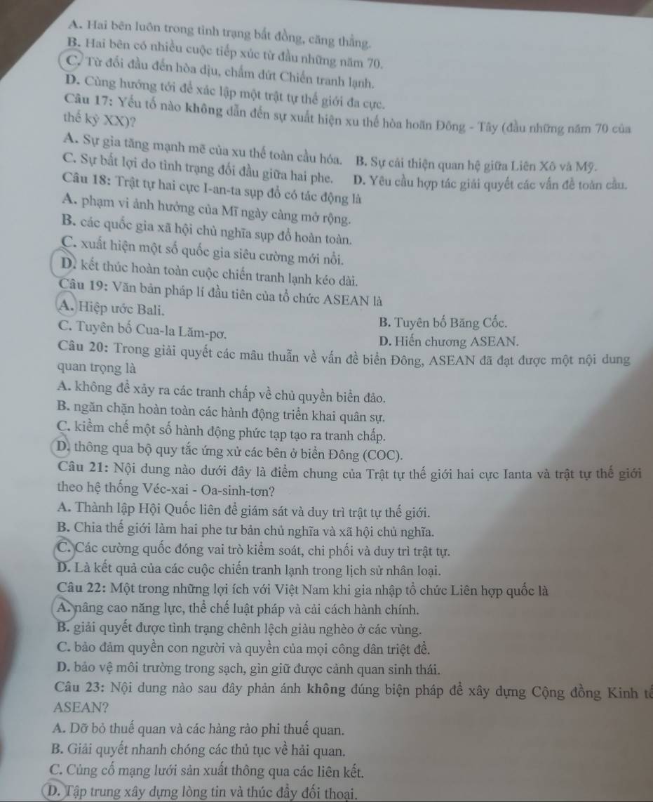 A. Hai bên luôn trong tỉnh trạng bắt đồng, căng thẳng.
B. Hai bên có nhiều cuộc tiếp xúc từ đầu những năm 70.
C. Từ đối đầu đến hòa dịu, chẩm dứt Chiến tranh lạnh.
D. Cùng hướng tới để xác lập một trật tự thế giới đa cực.
Câu 17: Yếu tố nào không dẫn đến sự xuất hiện xu thế hòa hoãn Đông - Tây (đầu những năm 70 của
thế kỷ XX)?
A. Sự gia tăng mạnh mẽ của xu thế toàn cầu hóa. B. Sự cải thiện quan hệ giữa Liên Xô và Mỹ.
C. Sự bất lợi do tình trạng đối đầu giữa hai phe. D. Yêu cầu hợp tác giải quyết các vấn đề toàn cầu.
Câu 18: Trật tự hai cực I-an-ta sụp đổ có tác động là
A. phạm vi ảnh hưởng của Mĩ ngày càng mở rộng.
B. các quốc gia xã hội chủ nghĩa sụp đổ hoàn toàn.
C. xuất hiện một số quốc gia siêu cường mới nổi.
D. kết thúc hoàn toàn cuộc chiến tranh lạnh kéo dài.
Câu 19: Văn bản pháp lí đầu tiên của tổ chức ASEAN là
A. Hiệp ước Bali.
B. Tuyên bố Băng Cốc.
C. Tuyên bố Cua-la Lăm-pơ.
D. Hiến chương ASEAN.
Câu 20: Trong giải quyết các mâu thuẫn về vấn đề biển Đông, ASEAN đã đạt được một nội dung
quan trọng là
A. không đề xảy ra các tranh chấp về chủ quyền biển đảo.
B. ngăn chặn hoàn toàn các hành động triển khai quân sự.
C. kiểm chế một số hành động phức tạp tạo ra tranh chấp.
D. thông qua bộ quy tắc ứng xử các bên ở biển Đông (COC).
Câu 21: Nội dung nào dưới đây là điểm chung của Trật tự thế giới hai cực Ianta và trật tự thế giới
theo hệ thống Véc-xai - Oa-sinh-tơn?
A. Thành lập Hội Quốc liên để giám sát và duy trì trật tự thế giới.
B. Chia thế giới làm hai phe tư bản chủ nghĩa và xã hội chủ nghĩa.
C. Các cường quốc đóng vai trò kiểm soát, chi phối và duy trì trật tự.
D. Là kết quả của các cuộc chiến tranh lạnh trong lịch sử nhân loại.
Câu 22: Một trong những lợi ích với Việt Nam khi gia nhập tổ chức Liên hợp quốc là
A. nâng cao năng lực, thể chế luật pháp và cải cách hành chính.
B. giải quyết được tình trạng chênh lệch giàu nghèo ở các vùng.
C. bảo đảm quyền con người và quyền của mọi công dân triệt đề.
D. bảo vệ môi trường trong sạch, gìn giữ được cảnh quan sinh thái.
Câu 23: Nội dung nào sau đây phản ánh không đúng biện pháp để xây dựng Cộng đồng Kinh tế
ASEAN?
A. Dỡ bỏ thuế quan và các hàng rào phi thuế quan.
B. Giải quyết nhanh chóng các thủ tục về hải quan.
C. Củng cố mạng lưới sản xuất thông qua các liên kết.
D. Tập trung xây dựng lòng tin và thúc đầy đối thoại.
