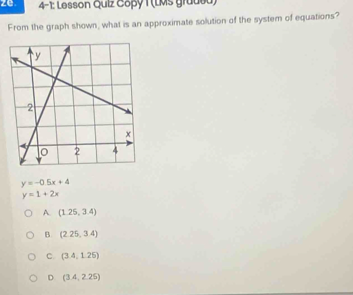 ze 4-1: Lesson Quiz Copy 1 (LMs gradea)
From the graph shown, what is an approximate solution of the system of equations?
y=-0.5x+4
y=1+2x
A. (1.25,3.4)
B (2.25,3.4)
C (3.4,1.25)
D (3.4,2.25)