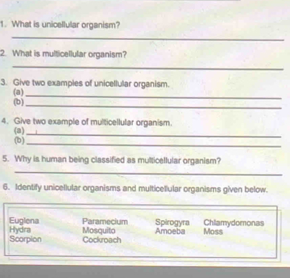 What is unicellular organism? 
_ 
2. What is multicellular organism? 
_ 
3. Give two examples of unicellular organism. 
(a) 
(b)_ 
_ 
4. Give two example of multicellular organism. 
(a) 
(b)_ 
_ 
5. Why is human being classified as multicellular organism? 
_ 
6. Identify unicellular organisms and multicellular organisms given below. 
Euglena Paramecium Spirogyra Chlamydomonas 
Hydra Mosquito Amoeba Moss 
Scorpion Cockroach