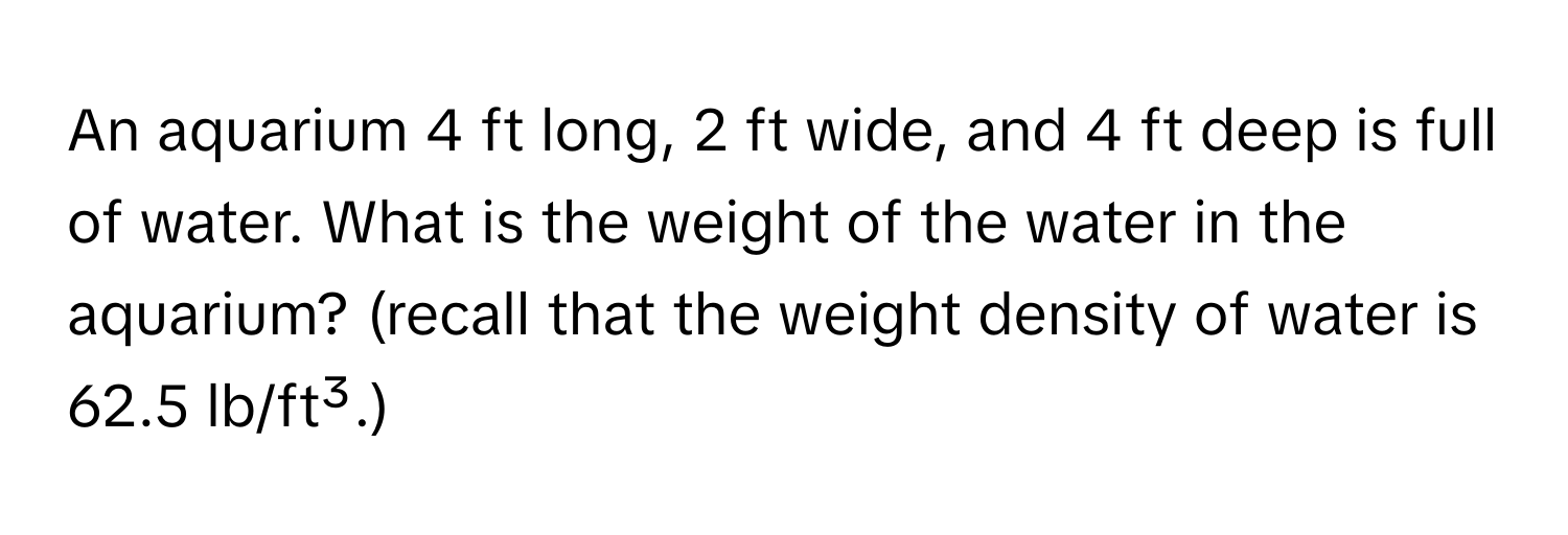 An aquarium 4 ft long, 2 ft wide, and 4 ft deep is full of water. What is the weight of the water in the aquarium? (recall that the weight density of water is 62.5 lb/ft³.)