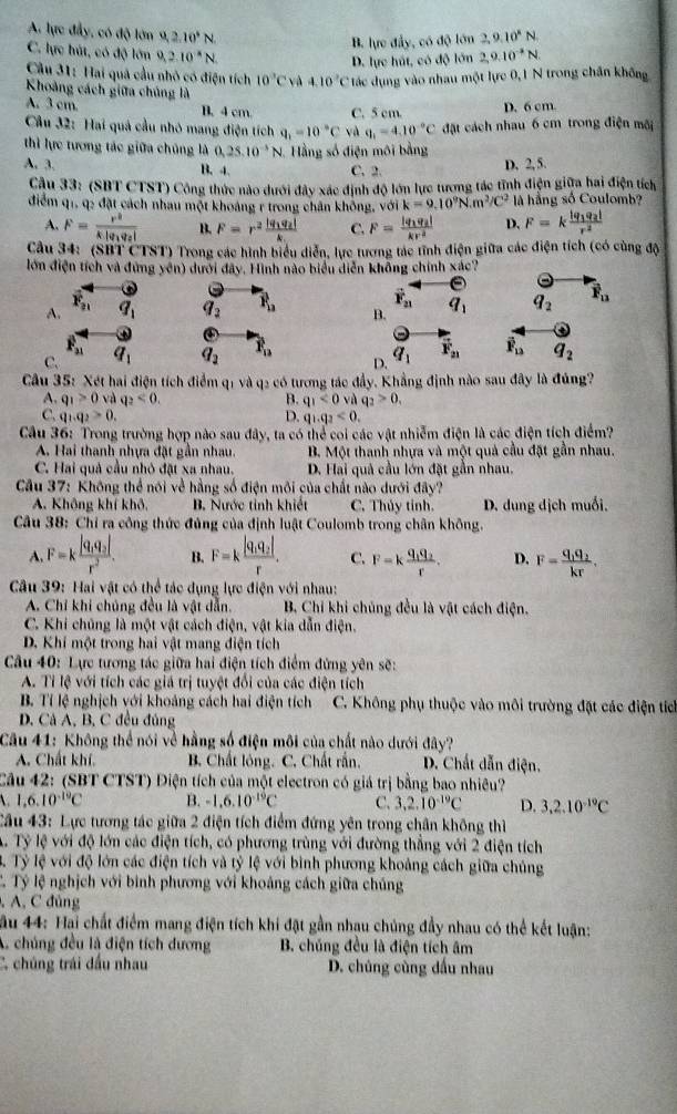 A. lực đầy, có độ lớn 9,2.10^4N 2,9.10^(-3)N
B. lực đẩy, có độ lớn 2,9.10^4N
C. lực hút, có độ lớn 9,2.10^(-8)N.
D. lực hút, có độ lớn
Câu 31: Hai quả cầu nhỏ có điện tích 10^3CvA410^2C tác dụng vào nhau một lực 0,1 N trong chân không
Khoảng cách giữa chúng là
A. 3 cm B. 4 cm C. 5 cm.
D. 6 cm.
*  Cầu 32: Hai quả cầu nhó mang điện tích q_1=10^(-circ)C và q_1=4.10^(-circ)C đặt cách nhau 6 cm trong điện mãi
thì lực tương tác giữa chủng là 0,25.10^(-5)N Hằng số điện môi bằng D, 2, 5.
A. 3. B. 4. C. 2.
Cầu 33: (SBT CTST) Công thức nào dưới đây xác định độ lớn lực tương tác tĩnh điện giữa hai điện tích
điểm q1, q2 đặt cách nhau một khoảng r trong chân không. voik=9.10^9N.m^3/C^2 là hằng số Coulomb?
A. F=frac r^2k|q_1q_2| B. F=r^2frac |q_1q_2|k C. F=frac |q_1q_2|kr^2 D. F=kfrac |q_1q_2|r^2
Câu 34:  (SH 1cm ST) Trong các hình biểu diễn, lực tương tác tĩnh điện giữa các điện tích (có cùng độ
lớn điện tích và đứng yên) dưới đây. Hình nào biểu diễn không chính xác?
vector F_21
A. overline F_21 q_1 q_2 P_12 B. q_1 q_2 overline F_11
overline F_21
C. q_1 q_2 P_n
D. q_1 vector F_21 overline F_12 q_2
Câu 35: Xét hai điện tích điểm q1 và q2 có tương tác đầy. Khẳng định nào sau đây là đúng?
A. q_1>0 và q_2<0. B. q_1<0</tex> và q_2>0,
C. q_1q_2>0. D. q_1.q_2<0.
Câu 36: Trong trường hợp nào sau đây, ta có thể coi các vật nhiễm điện là các điện tích điểm?
A. Hai thanh nhựa đặt gần nhau. B. Một thanh nhựa và một quả cầu đặt gần nhau.
C. Hai quả cầu nhỏ đặt xa nhau. D. Hai quả cầu lớn đặt gần nhau.
Câu 37: Không thể nói về hằng số điện môi của chất nào dưới đây?
A. Không khí khô, B. Nước tỉnh khiết C. Thủy tỉnh.  D. dung địch muối.
Câu 38: Chỉ ra công thức đủng của định luật Coulomb trong chân không.
A F=kfrac |q_1q_2|r^2. B. F=kfrac |q_1q_2|r. C. F=kfrac q_1q_2r. D. F=frac q_1q_2kr.
Câu 39: Hai vật có thể tác dụng lực điện với nhau:
A. Chỉ khi chúng đều là vật dẫn. B. Chỉ khi chúng đều là vật cách điện.
C. Khi chủng là một vật cách điện, vật kia dẫn điện.
D. Khí một trong hai vật mang điện tích
Câu 40: Lực tương tác giữa hai điện tích điểm đứng yên sẽ:
A. Tỉ lệ với tích các giả trị tuyệt đổi của các điện tích
B. Tỉ lệ nghịch với khoảng cách hai điện tích  C. Không phụ thuộc vào môi trường đặt các điện tích
D. Cả A, B, C đều đủng
Câu 41: Không thể nói về hằng số điện môi của chất nào dưới đây?
A. Chất khí. B. Chất lông. C. Chất rần.  D. Chất dẫn điện.
Câu 42: (SBT CTST) Điện tích của một electron có giá trị bằng bao nhiêu?
1,6.10^(-19)C B. -1,6.10^(-19)C C. 3,2.10^(-19)C D. 3.2.10^(-10)C
Cầu 43: Lực tương tác giữa 2 điện tích điểm đứng yên trong chân không thì
A Tỷ lệ với độ lớn các điện tích, có phương trùng với đường thẳng với 2 điện tích
3. Tỷ lệ với độ lớn các điện tích và tỷ lệ với bình phương khoảng cách giữa chủng
T. Tỷ lệ nghịch với binh phương với khoảng cách giữa chúng
, A, C đủng
ầu 44: Hai chất điểm mang điện tích khi đặt gần nhau chúng đầy nhau có thể kết luận:
A. chúng đều là điện tích dương B. chúng đều là điện tích âm
C. chúng trái dầu nhau D. chúng cùng đầu nhau