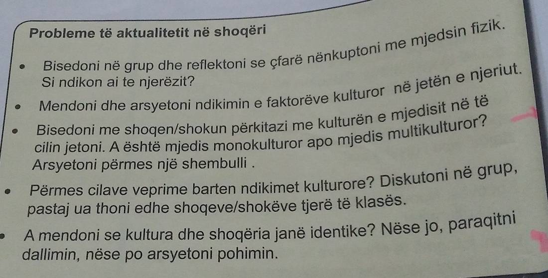 Probleme të aktualitetit në shoqëri 
Bisedoni në grup dhe reflektoni se çfarë nënkuptoni me mjedsin fizik. 
Si ndikon ai te njerëzit? 
Mendoni dhe arsyetoni ndikimin e faktorëve kulturor në jetën e njeriut. 
Bisedoni me shoqen/shokun përkitazi me kulturën e mjedisit në të 
cilin jetoni. A është mjedis monokulturor apo mjedis multikulturor? 
Arsyetoni përmes një shembulli . 
Përmes cilave veprime barten ndikimet kulturore? Diskutoni në grup, 
pastaj ua thoni edhe shoqeve/shokëve tjerë të klasës. 
A mendoni se kultura dhe shoqëria janë identike? Nëse jo, paraqitni 
dallimin, nëse po arsyetoni pohimin.