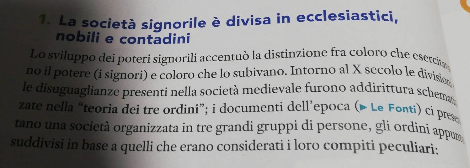 La società signorile è divisa in ecclesiastici, 
nobili e contadini 
Lo sviluppo dei poteri signorili accentuò la distinzione fra coloro che esercita 
no il potere (i signori) e coloro che lo subivano. Intorno al X secolo le division 
le disuguaglianze presenti nella società medievale furono addirittura schemat 
zate nella “teoria dei tre ordini”; i documenti dell’epoca (▶ Le Fonti) ci prese 
tano una società organizzata in tre grandi gruppi di persone, gli ordini appumt 
suddivisi in base a quelli che erano considerati i loro compiti peculiari: