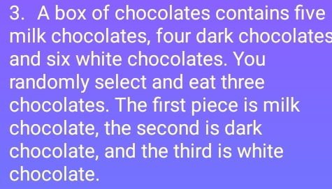 A box of chocolates contains five 
milk chocolates, four dark chocolates 
and six white chocolates. You 
randomly select and eat three 
chocolates. The first piece is milk 
chocolate, the second is dark 
chocolate, and the third is white 
chocolate.