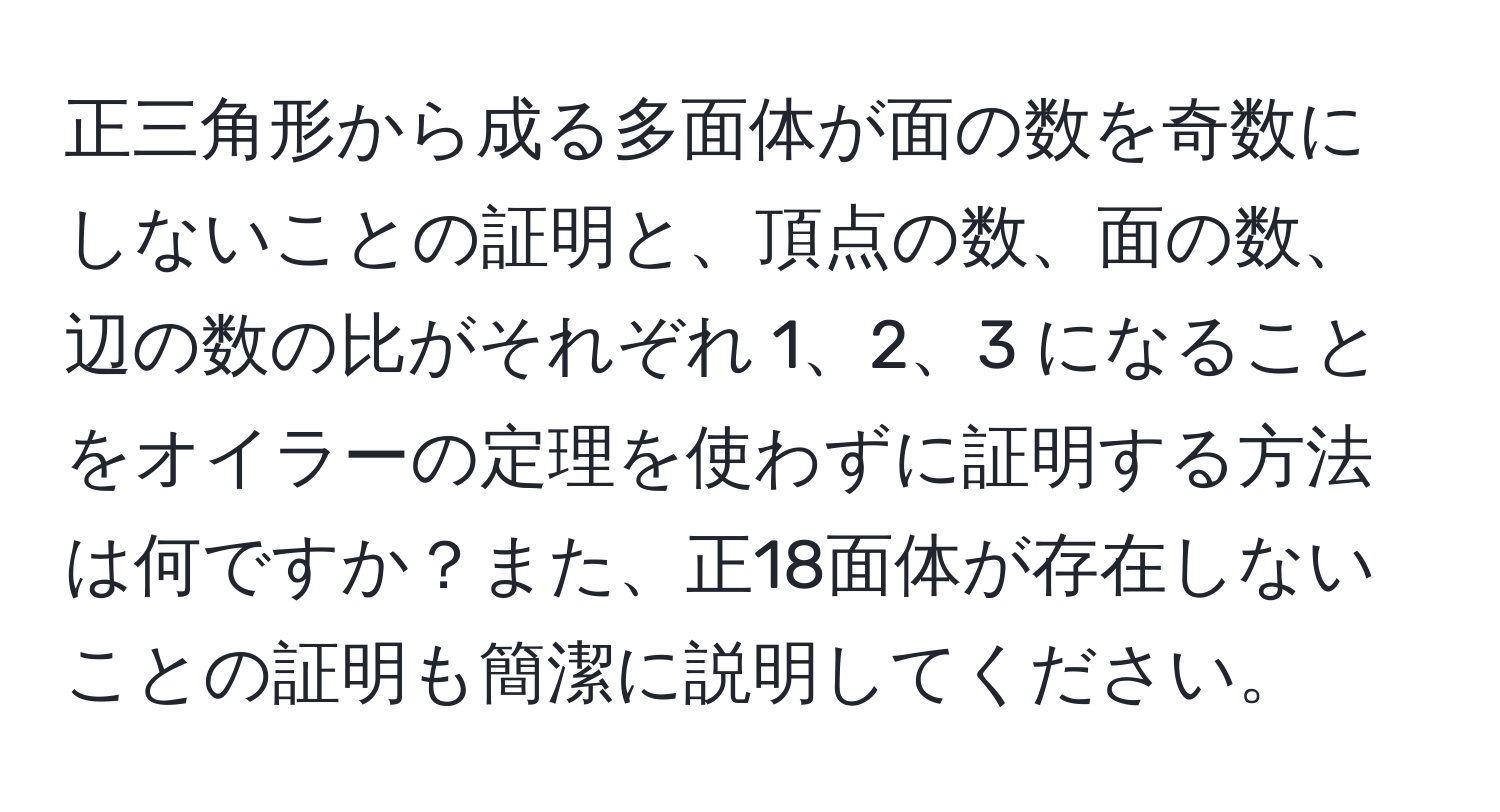 正三角形から成る多面体が面の数を奇数にしないことの証明と、頂点の数、面の数、辺の数の比がそれぞれ 1、2、3 になることをオイラーの定理を使わずに証明する方法は何ですか？また、正18面体が存在しないことの証明も簡潔に説明してください。