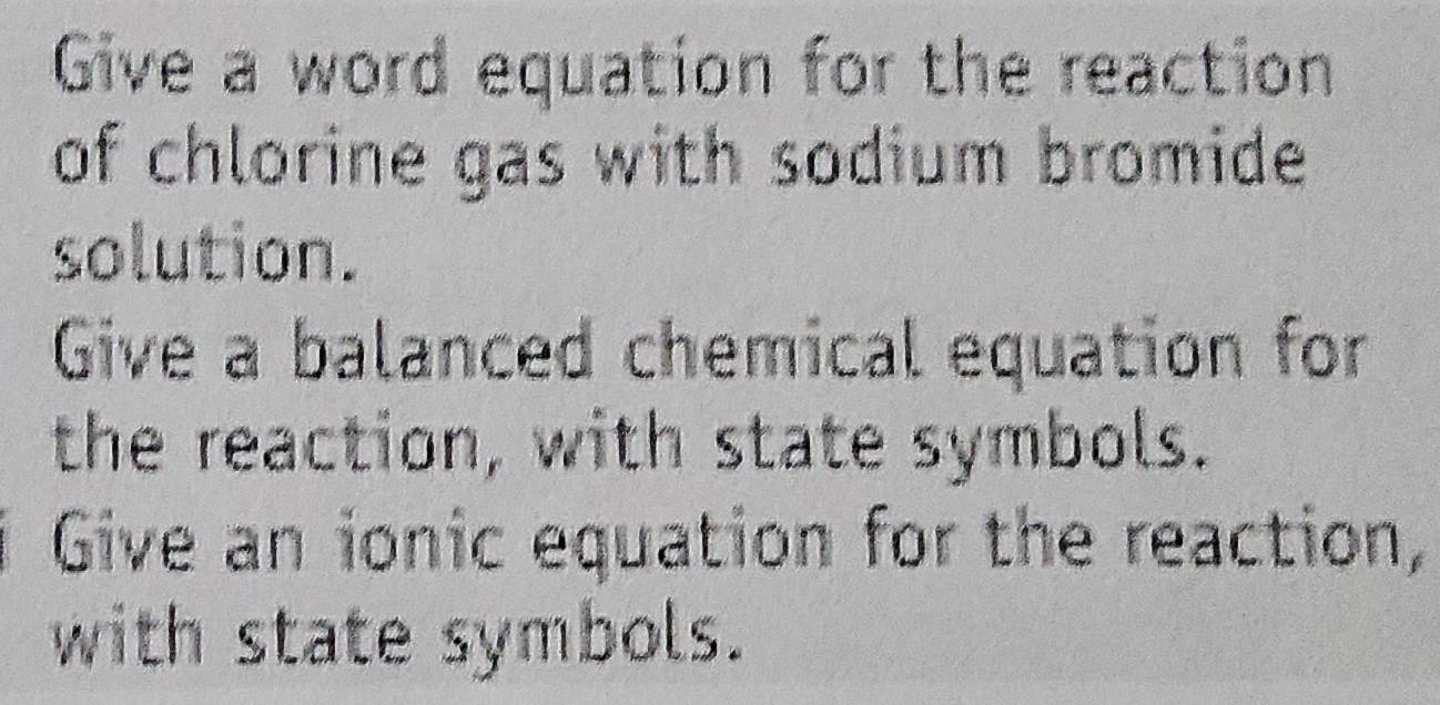 Give a word equation for the reaction 
of chlorine gas with sodium bromide 
solution. 
Give a balanced chemical equation for 
the reaction, with state symbols. 
Give an ionic equation for the reaction, 
with state symbols.