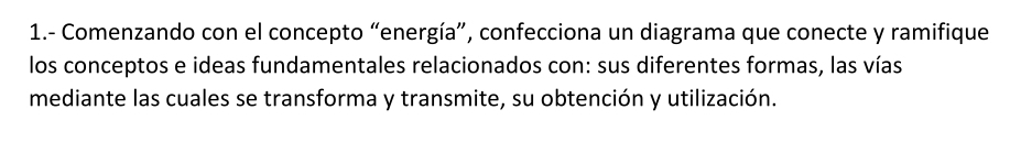 1.- Comenzando con el concepto “energía”, confecciona un diagrama que conecte y ramifique 
los conceptos e ideas fundamentales relacionados con: sus diferentes formas, las vías 
mediante las cuales se transforma y transmite, su obtención y utilización.