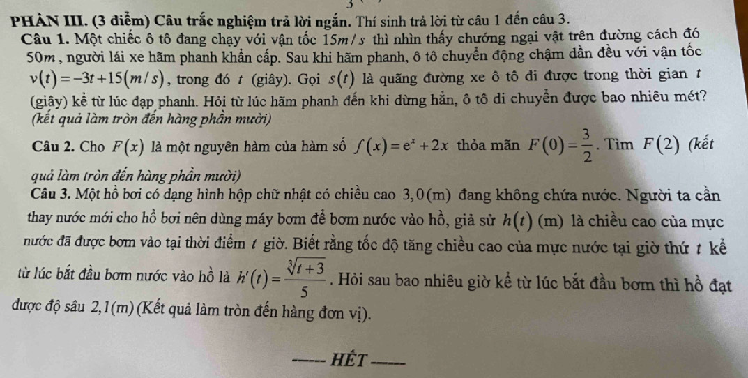 PHÀN III. (3 điểm) Câu trắc nghiệm trả lời ngắn. Thí sinh trả lời từ câu 1 đến câu 3.
Câu 1. Một chiếc ô tô đang chạy với vận tốc 15m/s thì nhìn thấy chướng ngại vật trên đường cách đó
50m, người lái xe hãm phanh khẩn cấp. Sau khi hãm phanh, ô tô chuyển động chậm dần đều với vận tốc
v(t)=-3t+15(m/s) , trong đó t (giây). Gọi s(t) là quãng đường xe ô tô đi được trong thời gian  t
(giây) kể từ lúc đạp phanh. Hỏi từ lúc hãm phanh đến khi dừng hằn, ô tô di chuyền được bao nhiêu mét?
(kết quả làm tròn đến hàng phần mười)
Câu 2. Cho F(x) là một nguyên hàm của hàm số f(x)=e^x+2x thỏa mãn F(0)= 3/2 . Tìm F(2) (kết
quả làm tròn đến hàng phần mười)
Câu 3. Một hồ bơi có dạng hình hộp chữ nhật có chiều cao 3,0(m) đang không chứa nước. Người ta cần
thay nước mới cho hồ bơi nên dùng máy bơm để bơm nước vào hồ, giả sử h(t) (m) là chiều cao của mực
đước đã được bơm vào tại thời điểm t giờ. Biết rằng tốc độ tăng chiều cao của mực nước tại giờ thứ t kể
từ lúc bắt đầu bơm nước vào hồ là h'(t)= (sqrt[3](t+3))/5 . Hỏi sau bao nhiêu giờ kể từ lúc bắt đầu bơm thì hồ đạt
được độ sâu 2,1(m) (Kết quả làm tròn đến hàng đơn vị).
_HÉT_