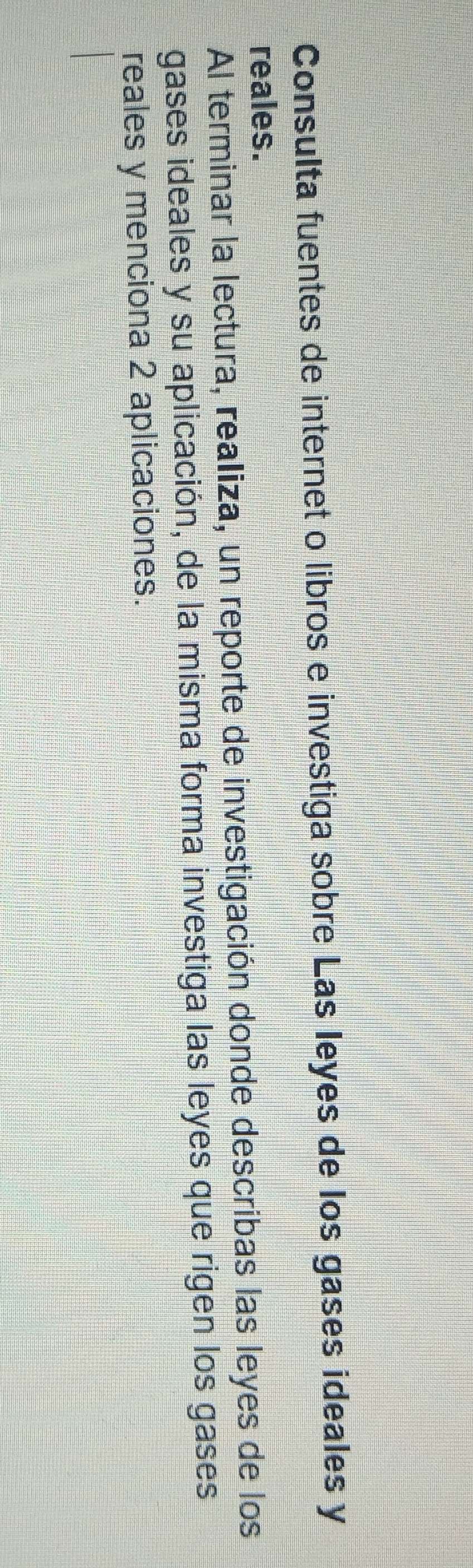 Consulta fuentes de internet o libros e investiga sobre Las leyes de los gases ideales y 
reales. 
Al terminar la lectura, realiza, un reporte de investigación donde describas las leyes de los 
gases ideales y su aplicación, de la misma forma investiga las leyes que rigen los gases 
reales y menciona 2 aplicaciones.