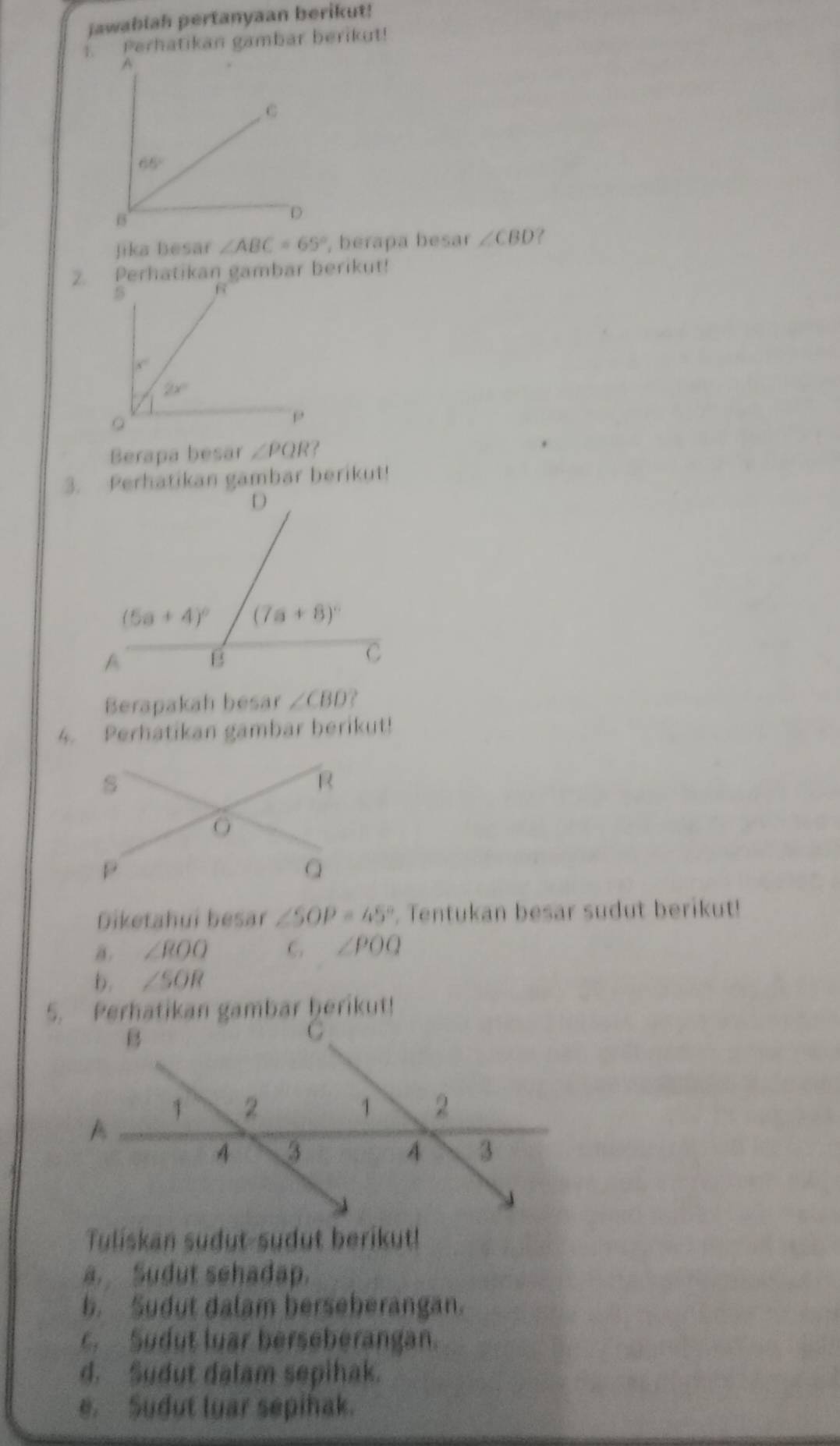 jawablah pertanyaan berikut!
1. Perhatikan gambar berikut!
A
C
65°
1
D
Jika besar ∠ ABC=65° , berapa besar ∠ CBD
2.Perhatikan gambar berikut!
Berapa besar ∠ PQR?
3. Perhatikan gambar berikut!
Berapakah besar ∠ CBD
4. Perhatikan gambar berikut!
Diketahui besar ∠ SOP=45°. Tentukan besar sudut berikut!
a. ∠ ROO C. ∠ POQ
b. ∠ SOR
5. Perhatikan gambar ḫerikut!
Tuliskan sudut-sudut berikut!
a. Sudut sehadap.
b. Sudut dalam berseberangan.
c. Sudut luar berseberangan.
d. Sudut dalam sepihak.
e. Sudut luar sepihak.