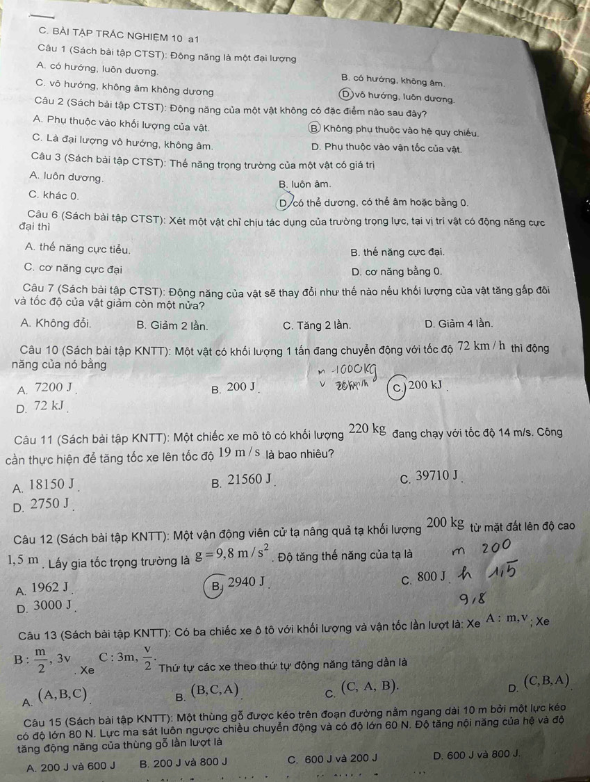 BÀI TẠP TRAC NGHIỆM 10 a1
Câu 1 (Sách bài tập CTST): Động năng là một đại lượng
A. có hướng, luôn dương.
B. có hướng, không âm,
C. vô hướng, không âm không dương
(D )vô hướng, luôn dương.
Câu 2 (Sách bài tập CTST): Động năng của một vật không có đặc điểm nào sau đây?
A. Phụ thuộc vào khối lượng của vật. B Không phụ thuộc vào hệ quy chiếu.
C. Là đại lượng vô hướng, không âm. D. Phụ thuộc vào vận tốc của vật.
Câu 3 (Sách bài tập CTST): Thế năng trọng trường của một vật có giá trị
A. luôn dương.
B. luôn âm.
C. khác 0.
D có thể dương, có thể âm hoặc bằng 0.
Câu 6 (Sách bài tập CTST): Xét một vật chỉ chịu tác dụng của trường trọng lực, tại vị trí vật có động năng cực
đại thì
A. thế năng cực tiểu. B. thế năng cực đại.
C. cơ năng cực đại D. cơ năng bằng 0.
Câu 7 (Sách bài tập CTST): Động năng của vật sẽ thay đổi như thế nào nếu khối lượng của vật tăng gấp đôi
và tốc độ của vật giảm còn một nửa?
A. Không đổi, B. Giảm 2 lần. C. Tăng 2 lần. D. Giảm 4 lần.
Câu 10 (Sách bài tập KNTT): Một vật có khối lượng 1 tấn đang chuyển động với tốc độ 72 km / h thì động
năng của nó bằng
A. 7200 J B. 200 J .
D. 72 kJ c) 200 kJ
Câu 11 (Sách bài tập KNTT): Một chiếc xe mô tô có khối lượng 220 kg đang chạy với tốc độ 14 m/s. Công
cần thực hiện để tăng tốc xe lên tốc độ 19 m / s là bao nhiêu?
A. 18150 J. B. 21560 J. c. 39710 J .
D. 2750 J 
Câu 12 (Sách bài tập KNTT): Một vận động viên cử tạ nâng quả tạ khối lượng 200 ks g từ mặt đất lên độ cao
1,5 m . Lấy gia tốc trọng trường là g=9,8m/s^2. Độ tăng thế năng của tạ là
A. 1962 J
B 2940 J c. 800 J
D. 3000 J.
Câu 13 (Sách bài tập KNTT): Có ba chiếc xe ô tô với khối lượng và vận tốc lần lượt là: Xe A:m,v; Xe
C : 3m,  v/2 .
B :  m/2 ,3v Xe Thứ tự các xe theo thứ tự động năng tăng dần là
A (A,B,C)
B. (B,C,A)
C. (C,A,B).
D. (C,B,A)
Câu 15 (Sách bài tập KNTT): Một thùng gỗ được kéo trên đoạn đường nằm ngang dài 10 m bởi một lực kéo
có độ lớn 80 N. Lực ma sát luôn ngược chiều chuyển động và có độ lớn 60 N. Độ tăng nội năng của hệ và độ
tăng động năng của thùng gỗ lần lượt là
A. 200 J và 600 J B. 200 J và 800 J C. 600 J và 200 J D. 600 J và 800 J.