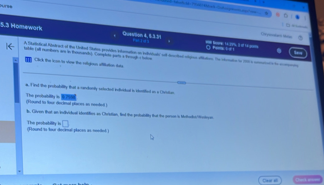 urse 
ahed=fabsefhoid=7956074&back 29%, 2 of 14 points 
( Points: 0) of 1 Save 
table (all numbers are in thousands). Complete parts a through c below 
A Statistical Abstract of the United States provides information on individuals' self-described refigious affiliations. The information for 2008 in summarized in the eccompeniy 
Click the icon to view the religious affiliation data 
a. Find the probability that a randomly selected individual is identified as a Christian. 
The probability is 0.7598
(Round to four decimal places as needed.) 
b. Given that an individual identifies as Christian, find the probability that the person is Methodist/Wesleyan. 
The probability is □. 
(Round to four decimal places as needed.) 
Clear all Check answ