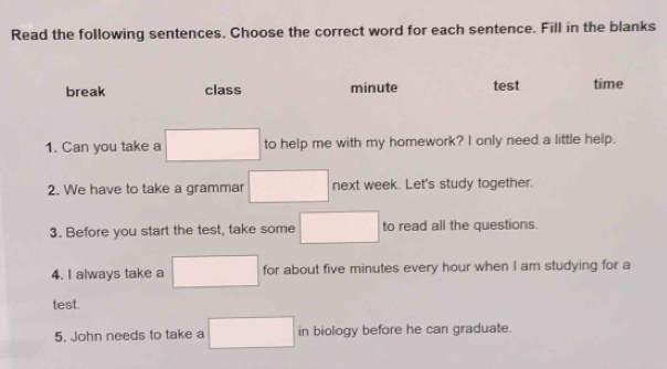 Read the following sentences. Choose the correct word for each sentence. Fill in the blanks
break class minute test time
1. Can you take a □ to help me with my homework? I only need a little help.
2. We have to take a grammar □ next week. Let's study together.
3. Before you start the test, take some □ to read all the questions.
4. I always take a □ for about five minutes every hour when I am studying for a
test.
5. John needs to take a □ in biology before he can graduate.