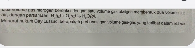 Dua volume gas hidrögen bereaksi dengan satu volume gas oksigen membentuk dua volume uap 
air, dengan persamaan: H_2(g)+O_2(g)to H_2O(g). 
Menurut hukum Gay Lussac, berapakah perbandingan volume gas-gas yang terlibat dalam reaksi?