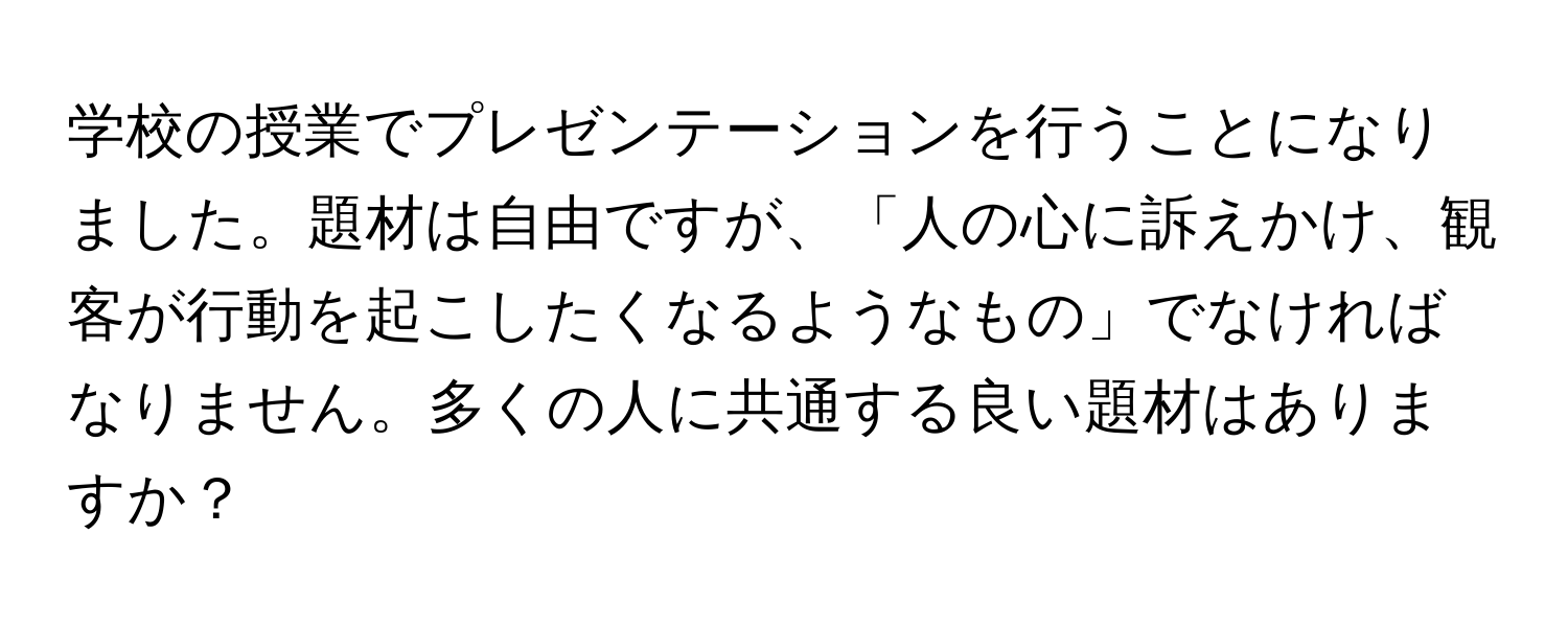 学校の授業でプレゼンテーションを行うことになりました。題材は自由ですが、「人の心に訴えかけ、観客が行動を起こしたくなるようなもの」でなければなりません。多くの人に共通する良い題材はありますか？