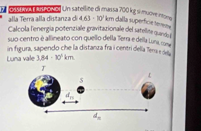 OSERVA ERISPOND! Un satellite di massa 700 kg si muove intom
alla Terra alla distanza di 4.63· 10^3km dalla superficie terrestre
Calcola l'energia potenziale gravitazionale del satellite quando 
suo centro è allineato con quello della Terra e della Luna, come
in figura, sapendo che la distanza fra i centri della Terra e della
Luna vale 3.84· 10^5km.