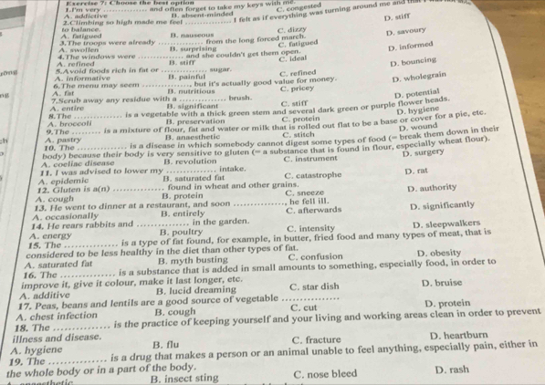 Choose the best option
C. congested
a kfict i ve I  I 'm very ... ___ and often forget to take my keys with me.
. I felt as if everything was turning around me and 
2.Climbing so high made me feel B. absent-minded
.. from the long forced march. C. dizzy D. stiff
A. fatigued to balance. B. nauseous
A. swollen 3.The troops were already _B. surprising
C. fatigued D. savoury
A. refined 4.The windows were _. and she couldn't get them open.
B. stiff
C. ideal D. informed
D. bouncing
A. informative 5Avoid foods rich in fat or _   r C. refined
B. painful
ng A. fat 6. The menu may seem _..., but it's actually good value for money. D. wholegrain
B. nutritious C. pricey
D. potential
A. entire 7.Scrub away any residue with a B. significant .. brush. C. stiff
D. hygiene
A.  broco li 8.The is a vegetable with a thick green stem and several dark green or purple flower heads.
B. preservation C. protein
D. wound
;h A. pastry 9.The is a mixture of flour, fat and water or milk that is roiled out flat to be a base or cover for a pie, etc
B. anaesthetic C. stitch
10. The is a discase in which somebody cannot digest some types of food (= break them down in their
A. coeliac disease body) because their body is very sensitive to gluten B. revolution x= a substance that is found in flour, especially wheat flour).
C. instrument D. surgery
11. I was advised to lower my B. saturated fat  intake. D. rat
12. Gluten is A. epidemic  found in wheat and other grains. C. catastrophe
a(n)
13. He went to dinner at a restaurant, and soon B. protein C. sneeze he fell ill. D. authority
A. cough
14. He rears rabbits and A. occasionally _B. entirely  in the garden. C. afterwards D. significantly
B. poultry C. intensity
is a type of fat found, for example, in butter, fried food and many types of meat, that is D. sleepwalkers
15. The A. energy_
considered to be less healthy in the diet than other types of fat.
A. saturated fat B. myth busting C. confusion D. obesity
16. The _is a substance that is added in small amounts to something, especially food, in order to
improve it, give it colour, make it last longer, etc.
A. additive B. lucid dreaming C. star dish D. bruise
17. Peas, beans and lentils are a good source of vegetable
A. chest infection B. cough C. cut D. protein
18. The_ is the practice of keeping yourself and your living and working areas clean in order to prevent
illness and disease.
A. hygiene B. flu C. fracture D. heartburn
19. The _is a drug that makes a person or an animal unable to feel anything, especially pain, either in
the whole body or in a part of the body. D. rash
B. insect sting C. nose bleed