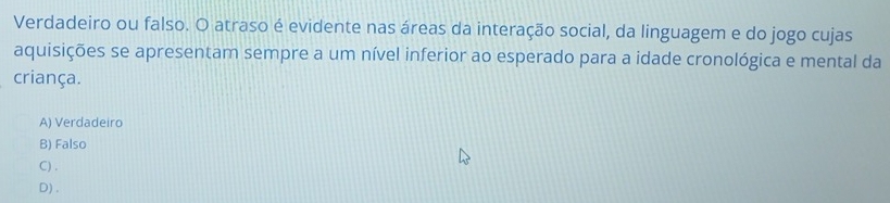 Verdadeiro ou falso. O atraso é evidente nas áreas da interação social, da linguagem e do jogo cujas
aquisições se apresentam sempre a um nível inferior ao esperado para a idade cronológica e mental da
criança.
A) Verdadeiro
B) Falso
C) .
D) .