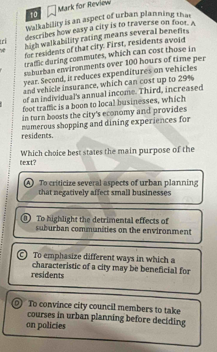 Mark for Review
10
Walkability is an aspect of urban planning that
1e high walkability rating means several benefits
(ri
describes how easy a city is to traverse on foot. A
for residents of that city. First, residents avoid
traffic during commutes, which can cost those in
suburban environments over 100 hours of time per
year. Second, it reduces expenditures on vehicles
and vehicle insurance, which can cost up to 29%
of an individual’s annual income. Third, increased
foot traffic is a boon to local businesses, which
in turn boosts the city's economy and provides
numerous shopping and dining experiences for
residents.
Which choice best states the main purpose of the
text?
A) To criticize several aspects of urban planning
that negatively affect small businesses
B To highlight the detrimental effects of
suburban communities on the environment
C To emphasize different ways in which a
characteristic of a city may bè beneficial for
residents
To convince city council members to take
courses in urban planning before deciding
on policies