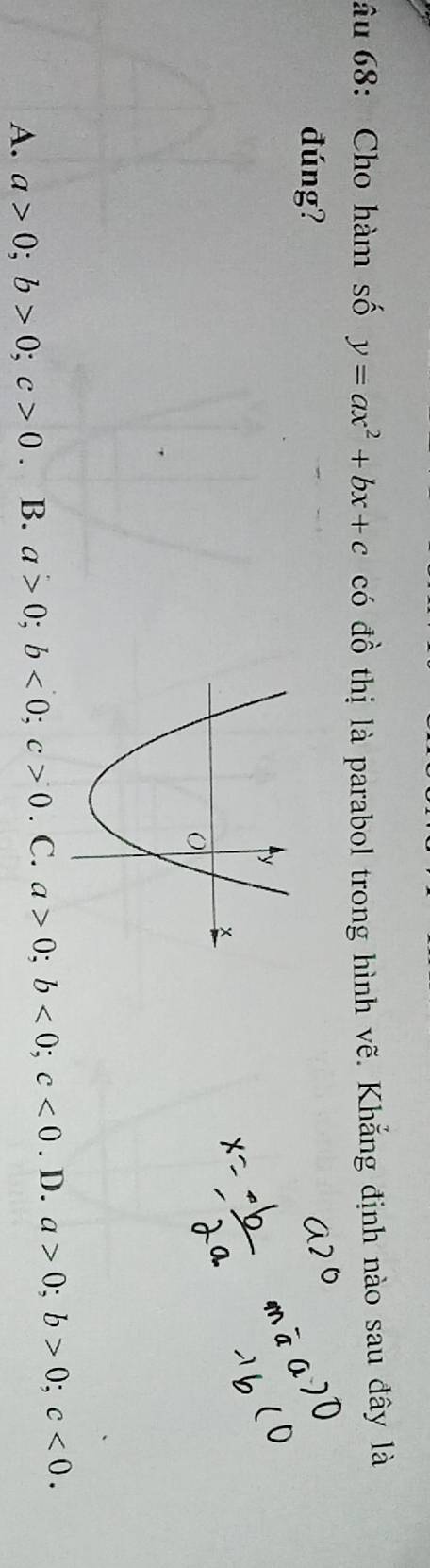 âu 68: Cho hàm số y=ax^2+bx+c có đồ thị là parabol trong hình vẽ. Khẳng định nào sau đây là
đúng?
A. a>0; b>0; c>0 B. a>0; b<0</tex>; c>0. C. a>0; b<0</tex>; c<0</tex> . D. a>0; b>0; c<0</tex>.