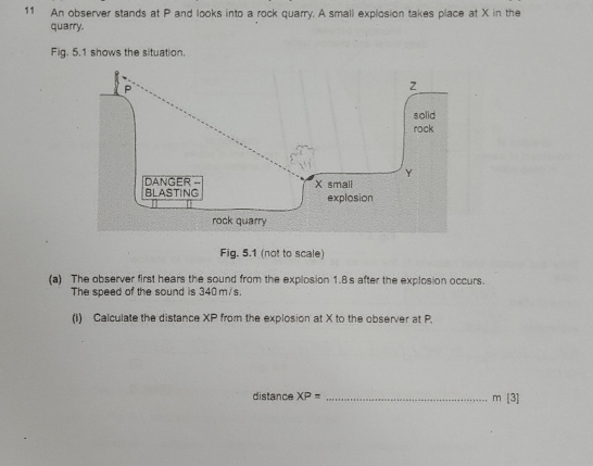 An observer stands at P and looks into a rock quarry. A small explosion takes place at X in the 
quarry. 
Fig. 5.1 shows the situation. 
Fig. 5.1 (not to scale) 
(a) The observer first hears the sound from the explosion 1.8s after the explosion occurs. 
The speed of the sound is 340 m/s. 
(I) Calculate the distance XP from the explosion at X to the observer at P. 
distance XP= _
m[3]