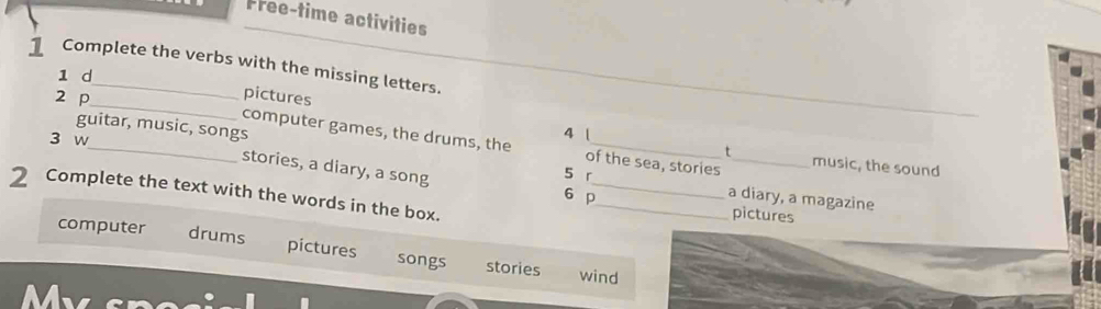 Free-time activities 
1 Complete the verbs with the missing letters. 
1 d 
_ 
_ 
2 p pictures 
_ 
guitar, music, songs 
3 w 
4 1 t 
_computer games, the drums, the 5 r of the sea, stories music, the sound 
stories, a diary, a song 6 p__ a diary, a magazine 
2 Complete the text with the words in the box. 
pictures 
computer drums pictures songs stories 
wind