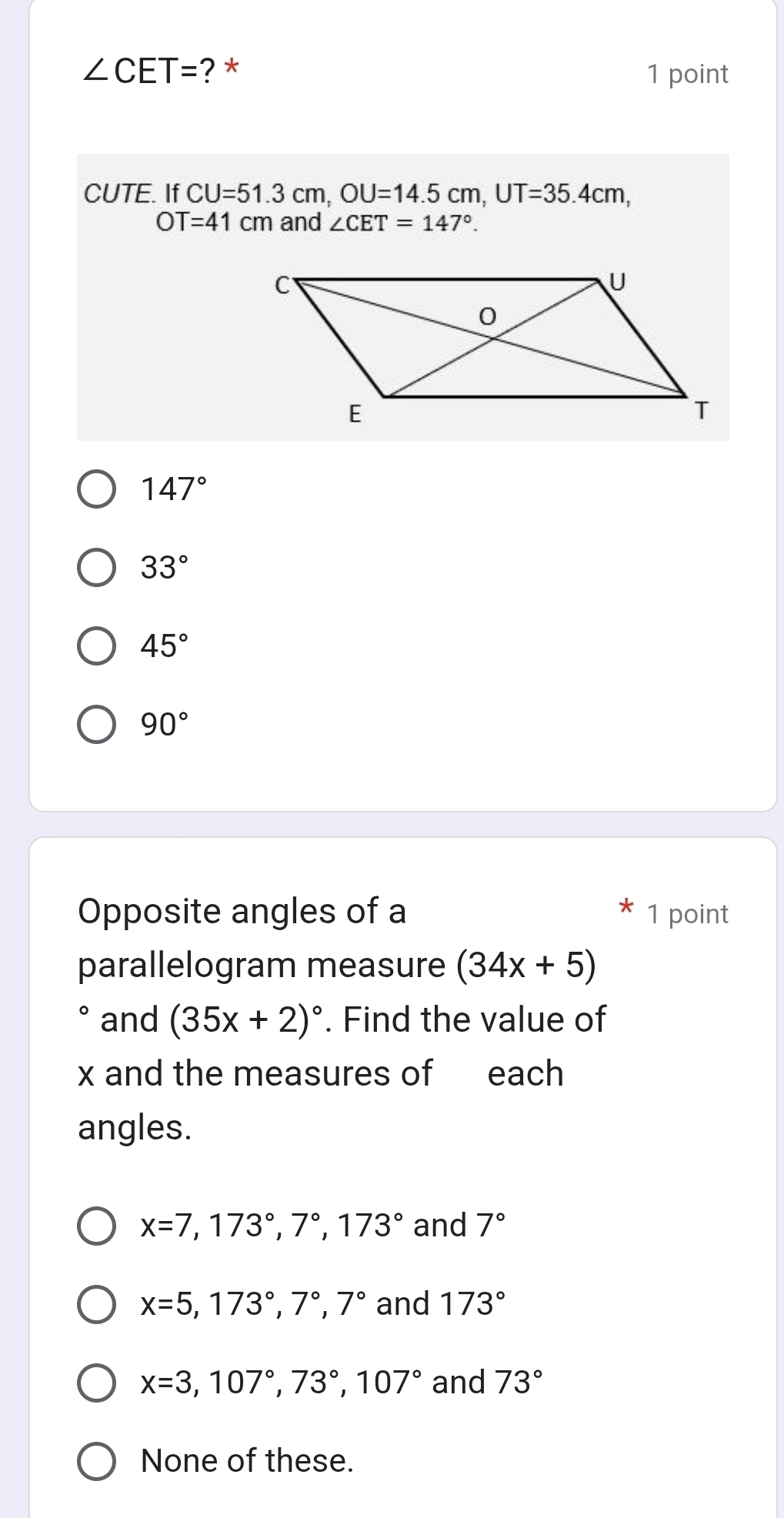 ∠ CET= ? * 1 point
CUTE. If CU=51.3cm, OU=14.5cm, UT=35.4cm,
OT=41cm and ∠ CET=147°.
147°
33°
45°
90°
Opposite angles of a 1 point
parallelogram measure (34x+5)
and (35x+2)^circ . Find the value of
x and the measures of each
angles.
x=7, 173°, 7°, 173° and 7°
x=5, 173°, 7°, 7° and 173°
x=3, 107°, 73°, 107° and 73°
None of these.