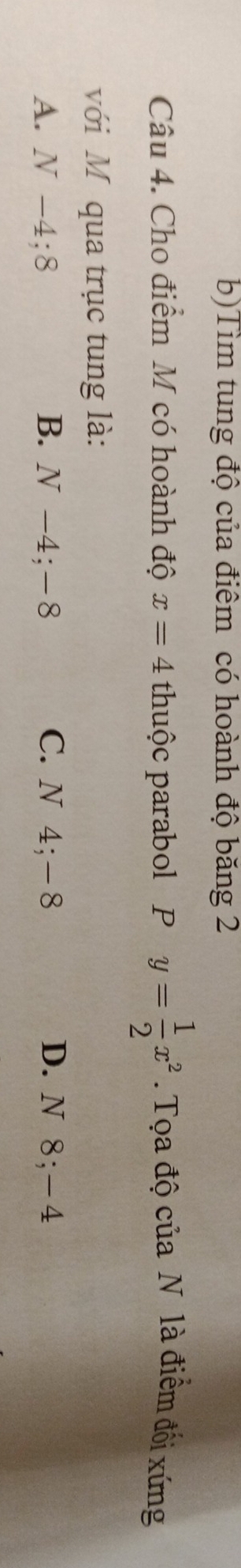 b)Tìm tung độ của điểm có hoành độ băng 2
Câu 4. Cho điểm M có hoành độ x=4 thuộc parabol P y= 1/2 x^2. Tọa độ của N là điểm đối xứng
với M qua trục tung là:
A. N-4; 8 B. N -4; -8 C. N 4; ―8 D. N 8; -4