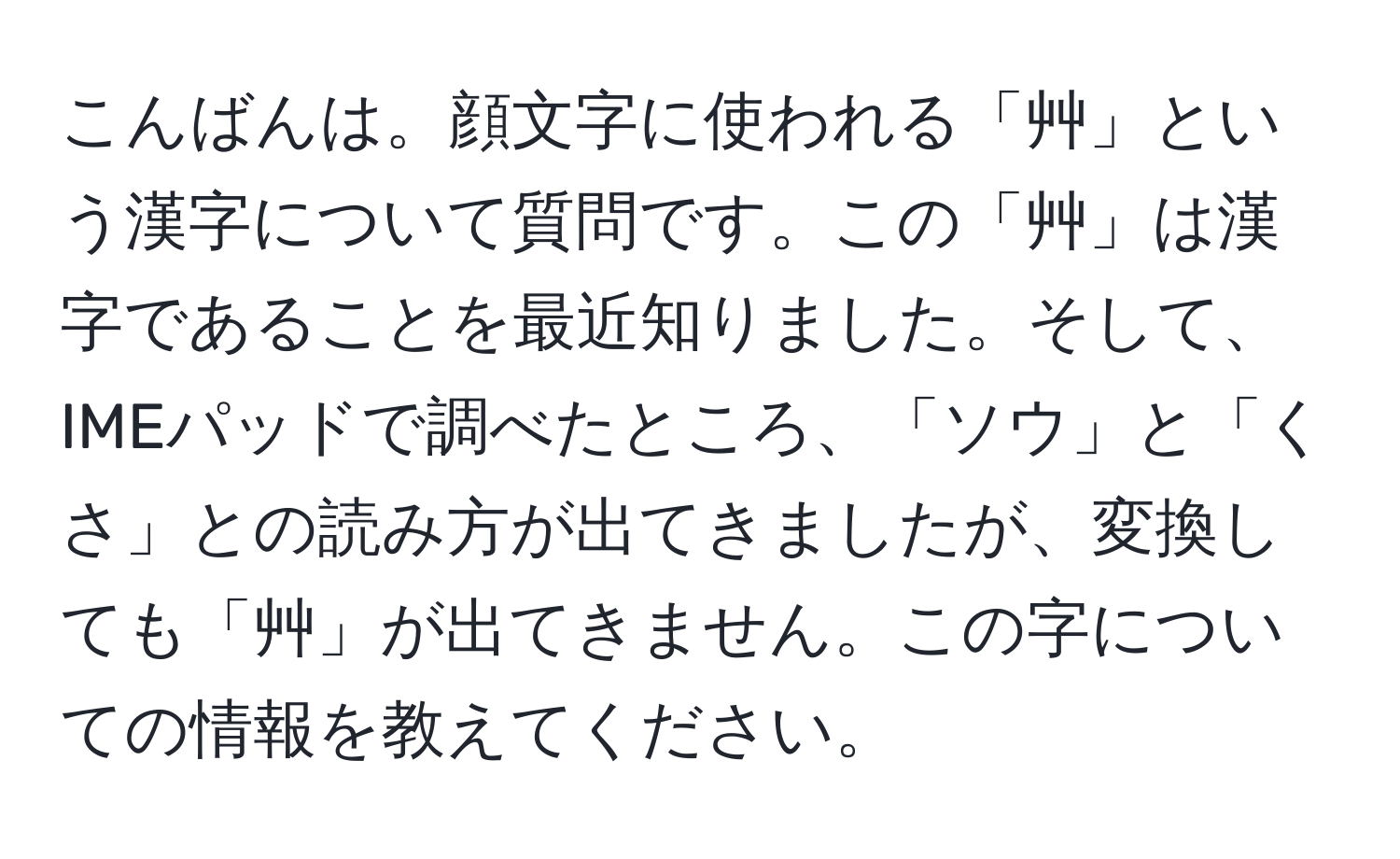 こんばんは。顔文字に使われる「艸」という漢字について質問です。この「艸」は漢字であることを最近知りました。そして、IMEパッドで調べたところ、「ソウ」と「くさ」との読み方が出てきましたが、変換しても「艸」が出てきません。この字についての情報を教えてください。