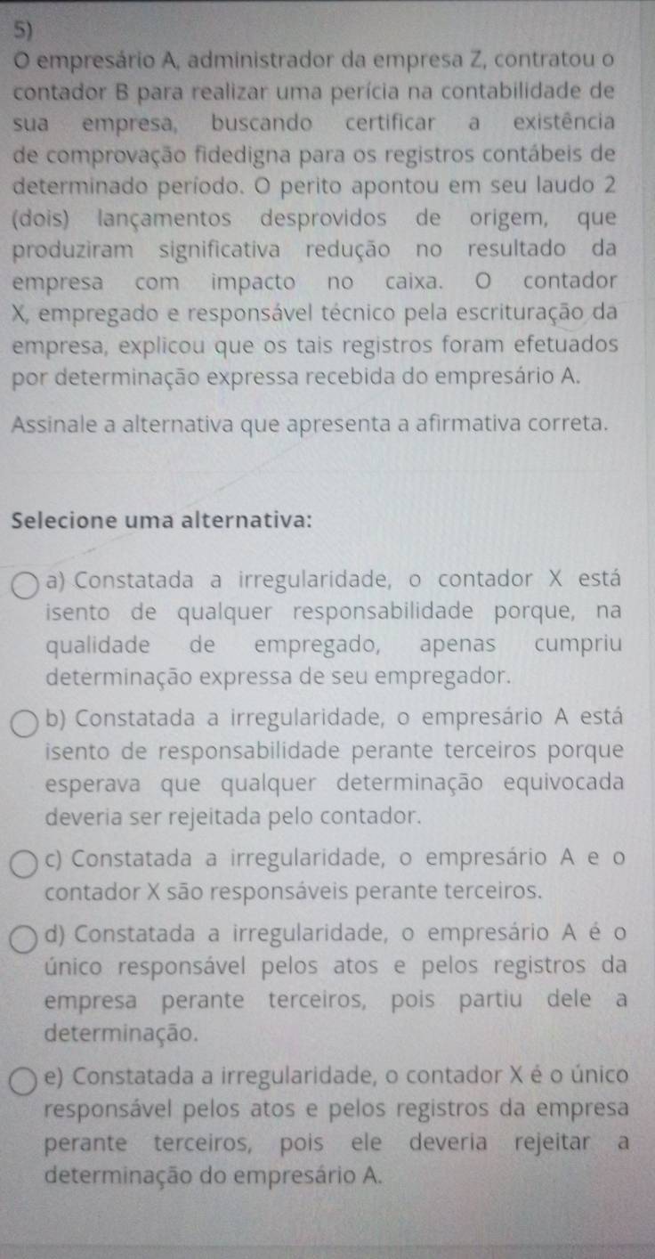 empresário A, administrador da empresa Z, contratou o
contador B para realizar uma perícia na contabilidade de
sua empresa, buscando certificar a existência
de comprovação fidedigna para os registros contábeis de
determinado período. O perito apontou em seu laudo 2
(dois) lançamentos desprovidos de origem, que
produziram significativa redução no resultado da
empresa com impacto no caixa. O contador
X, empregado e responsável técnico pela escrituração da
empresa, explicou que os tais registros foram efetuados
por determinação expressa recebida do empresário A.
Assinale a alternativa que apresenta a afirmativa correta.
Selecione uma alternativa:
a) Constatada a irregularidade, o contador X está
isento de qualquer responsabilidade porque, na
qualidade de empregado, apenas cumpriu
determinação expressa de seu empregador.
b) Constatada a irregularidade, o empresário A está
isento de responsabilidade perante terceiros porque
esperava que qualquer determinação equivocada
deveria ser rejeitada pelo contador.
c) Constatada a irregularidade, o empresário A e o
contador X são responsáveis perante terceiros.
d) Constatada a irregularidade, o empresário A é o
único responsável pelos atos e pelos registros da
empresa perante terceiros, pois partiu dele a
determinação.
e) Constatada a irregularidade, o contador X é o único
responsável pelos atos e pelos registros da empresa
perante terceiros, pois ele deveria rejeitar a
determinação do empresário A.