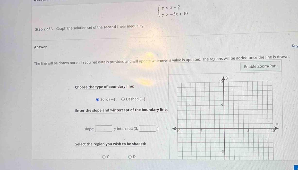 beginarrayl y≤ x-2 y>-5x+10endarray.
Step 2 of 3 : Graph the solution set of the second linear inequality.
Answer Key
The line will be drawn once all required data is provided and will update whenever a value is updated. The regions will be added once the line is drawn.
Enable Zoom/Pan
Choose the type of boundary line:
Solid () Dashed (---)
Enter the slope and y-intercept of the boundary line
slope: □ y-intercept: (0, □
Select the region you wish to be shaded:
C D