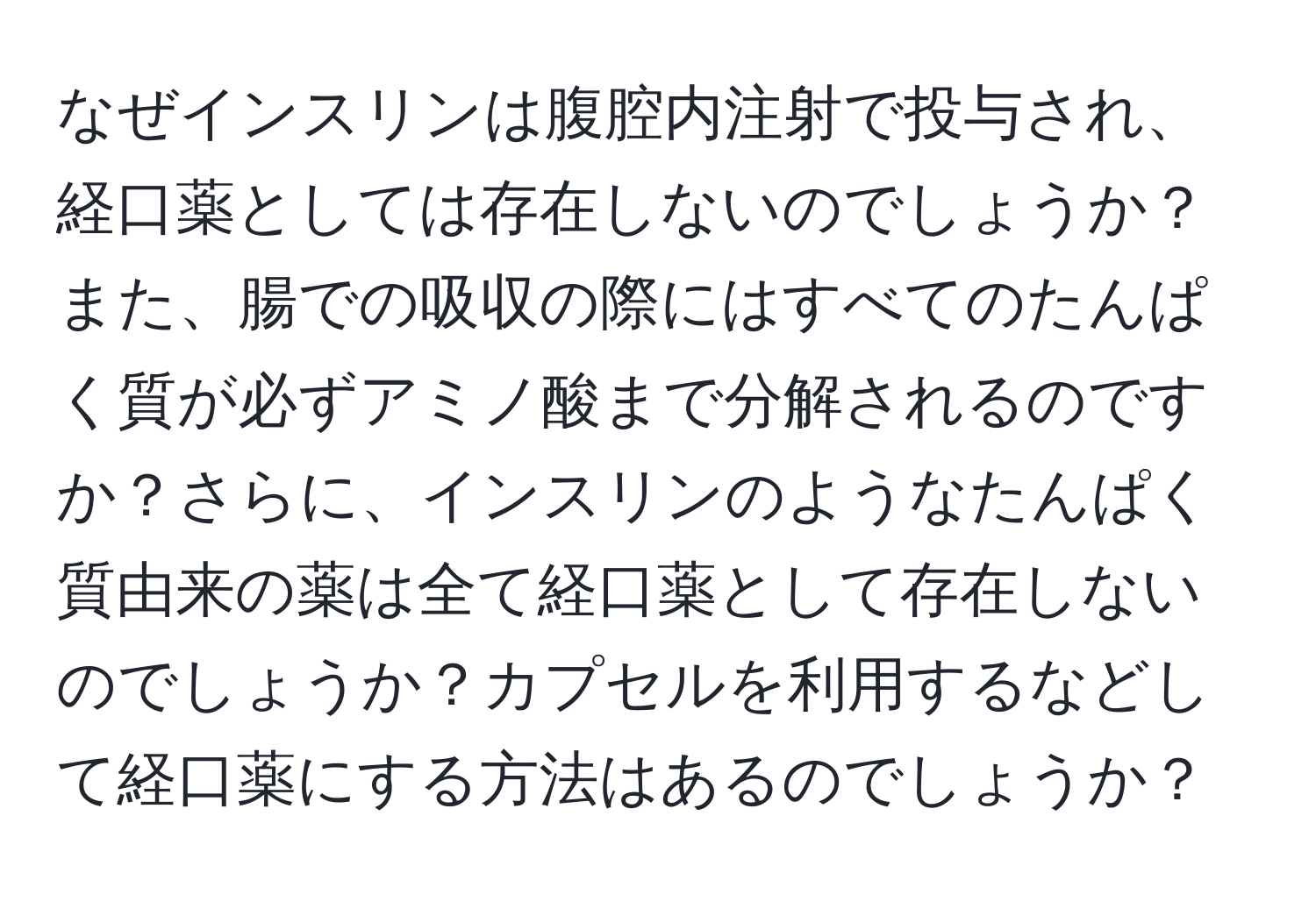 なぜインスリンは腹腔内注射で投与され、経口薬としては存在しないのでしょうか？また、腸での吸収の際にはすべてのたんぱく質が必ずアミノ酸まで分解されるのですか？さらに、インスリンのようなたんぱく質由来の薬は全て経口薬として存在しないのでしょうか？カプセルを利用するなどして経口薬にする方法はあるのでしょうか？