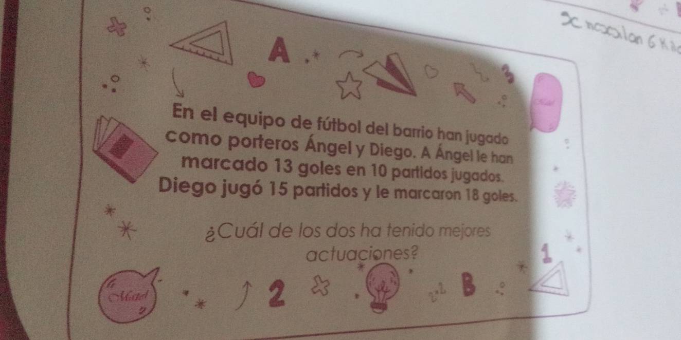 A * 
En el equipo de fútbol del barrio han jugado 
como porteros Ángel y Diego. A Ángel le han 
marcado 13 goles en 10 partidos jugados. 
Diego jugó 15 partidos y le marcaron 18 goles. 
¿Cuál de los dos ha tenido mejores 
actuaciones? 
Mad * 
2