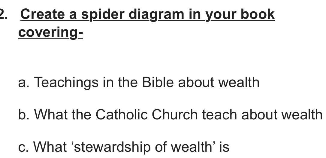 Create a spider diagram in your book 
covering- 
a. Teachings in the Bible about wealth 
b. What the Catholic Church teach about wealth 
c. What ‘stewardship of wealth’ is