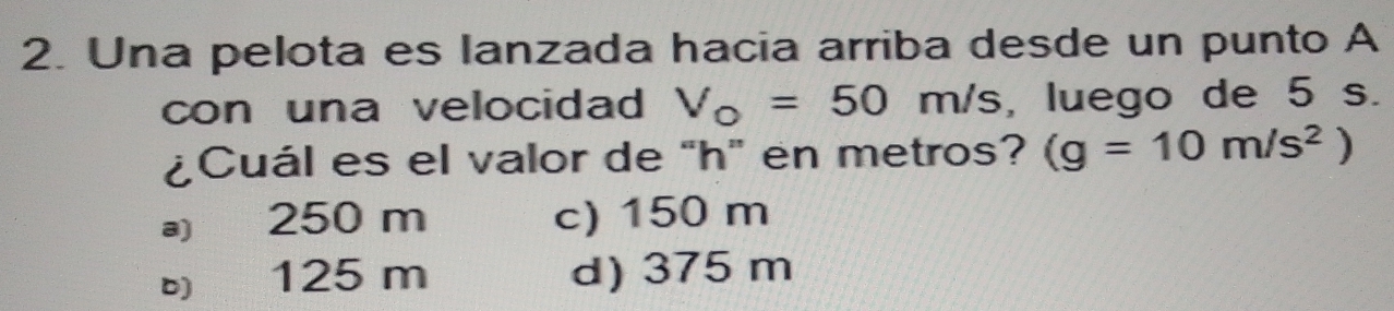 Una pelota es lanzada hacia arriba desde un punto A
con una velocidad V_o=50m/s , luego de 5 s.
¿Cuál es el valor de "h" en metros? (g=10m/s^2)
a) 250 m c) 150 m
125 m d) 375 m