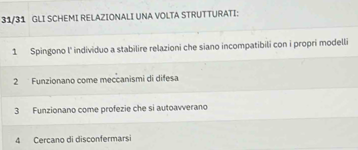 31/31 GLI SCHEMI RELAZIONALI UNA VOLTA STRUTTURATI: 
1 Spingono l' individuo a stabilire relazioni che siano incompatibili con i propri modelli 
2 Funzionano come meccanismi di difesa 
3 Funzionano come profezie che si autoavverano 
4 Cercano di disconfermarsi