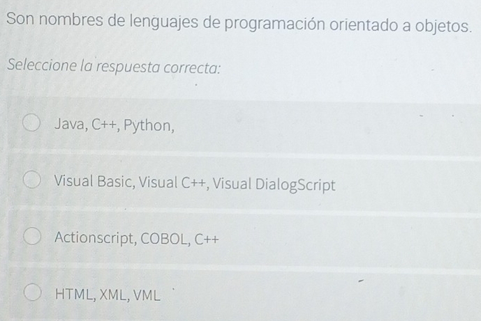 Son nombres de lenguajes de programación orientado a objetos.
Seleccione la respuesta correcta:
Java, C++, Python,
Visual Basic, Visual C++, Visual DialogScript
Actionscript, COBOL, C++
HTML, XML, VML