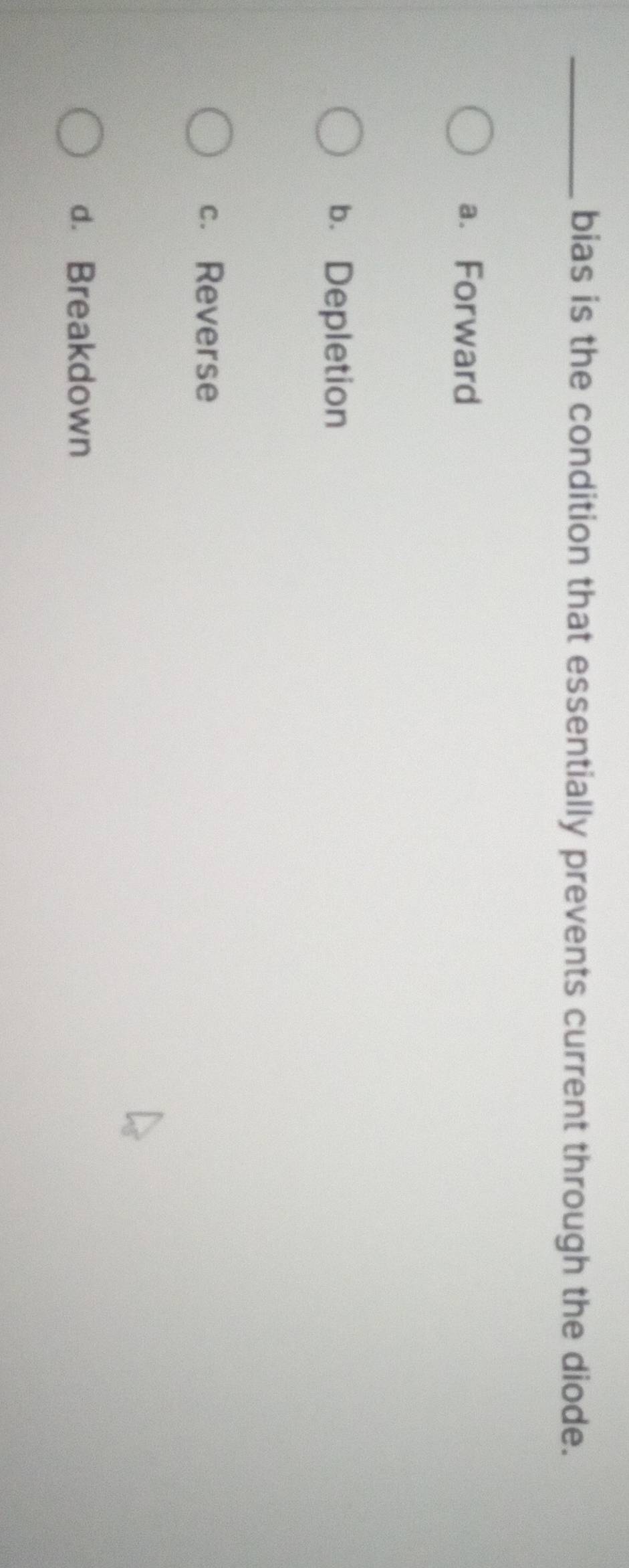 bias is the condition that essentially prevents current through the diode.
a. Forward
b. Depletion
c. Reverse
d. Breakdown