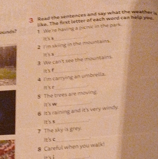 Read the sentences and say what the weather i 
like. The first letter of each word can help you. 
bunds? 1 We're having a picnic in the park. 
It's s_ 
2 I'm skiing in the mountains. 
Its $ 
_ 
3 We can't see the mountains. 
isf_ 
4 I'm carrying an umbrella. 
Its e_ 
5. The trees are moving 
It's we_ 
6 It's raining and it's very windy. 
It's $_ 
“ 
7 The sky is grey. 
It's c_ 
8 Careful when you walk! 
n i 
_