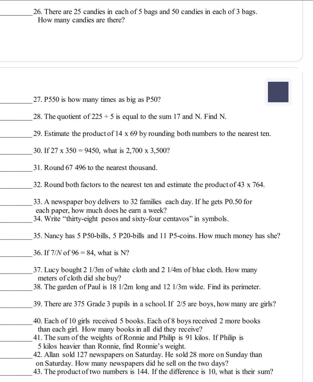 There are 25 candies in each of 5 bags and 50 candies in each of 3 bags. 
How many candies are there? 
_27. P550 is how many times as big as P50? 
_28. The quotient of 225/ 5 is equal to the sum 17 and N. Find N. 
_29. Estimate the product of 14* 69 by rounding both numbers to the nearest ten. 
_30. If 27* 350=9450 , what is 2,700* 3,500 ? 
_ 
31. Round 67 496 to the nearest thousand. 
_32. Round both factors to the nearest ten and estimate the product of 43* 764. 
_33. A newspaper boy delivers to 32 families each day. If he gets P0.50 for 
each paper, how much does he earn a week? 
_34. Write “thirty-eight pesos and sixty-four centavos” in symbols. 
_35. Nancy has 5 P50 -bills, 5 P20 -bills and 11 P5 -coins. How much money has she? 
_ 
36. If 7/N of 96=84 , what is N? 
_37. Lucy bought 2 1/3m of white cloth and 2 1/4m of blue cloth. How many
meters of cloth did she buy? 
_38. The garden of Paul is 18 1/2m long and 12 1/3m wide. Find its perimeter. 
_39. There are 375 Grade 3 pupils in a school. If 2/5 are boys, how many are girls? 
_40. Each of 10 girls received 5 books. Each of 8 boys received 2 more books 
than each girl. How many books in all did they receive? 
_41. The sum of the weights of Ronnie and Philip is 91 kilos. If Philip is
5 kilos heavier than Ronnie, find Ronnie’s weight. 
_42. Allan sold 127 newspapers on Saturday. He sold 28 more on Sunday than 
on Saturday. How many newspapers did he sell on the two days? 
_43. The productof two numbers is 144. If the difference is 10, what is their sum?