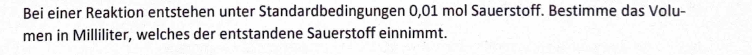 Bei einer Reaktion entstehen unter Standardbedingungen 0,01 mol Sauerstoff. Bestimme das Volu- 
men in Milliliter, welches der entstandene Sauerstoff einnimmt.