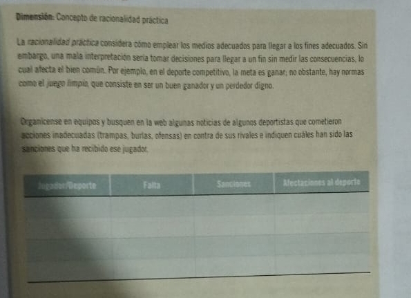 Dimensión: Concepto de racionalidad práctica 
La racionalidad práctica considera cómo emplear los medios adecuados para llegar a los fines adecuados. Sin 
embargo, una mala interpretación sería tomar decisiones para llegar a un fin sin medir las consecuencias, lo 
cual afecta el bien común. Por ejemplo, en el deporte competitivo, la meta es ganar; no obstante, hay normas 
como el juego límpia, que consiste en ser un buen ganador y un perdedor digno. 
Organicense en equipos y busquen en la web algunas noticias de algunos deportistas que cometieron 
acciones inadecuadas (trampas, burlas, ofensas) en contra de sus rivales e indiquen cuáles han sido las 
sanciones que ha recíbido ese jugador.