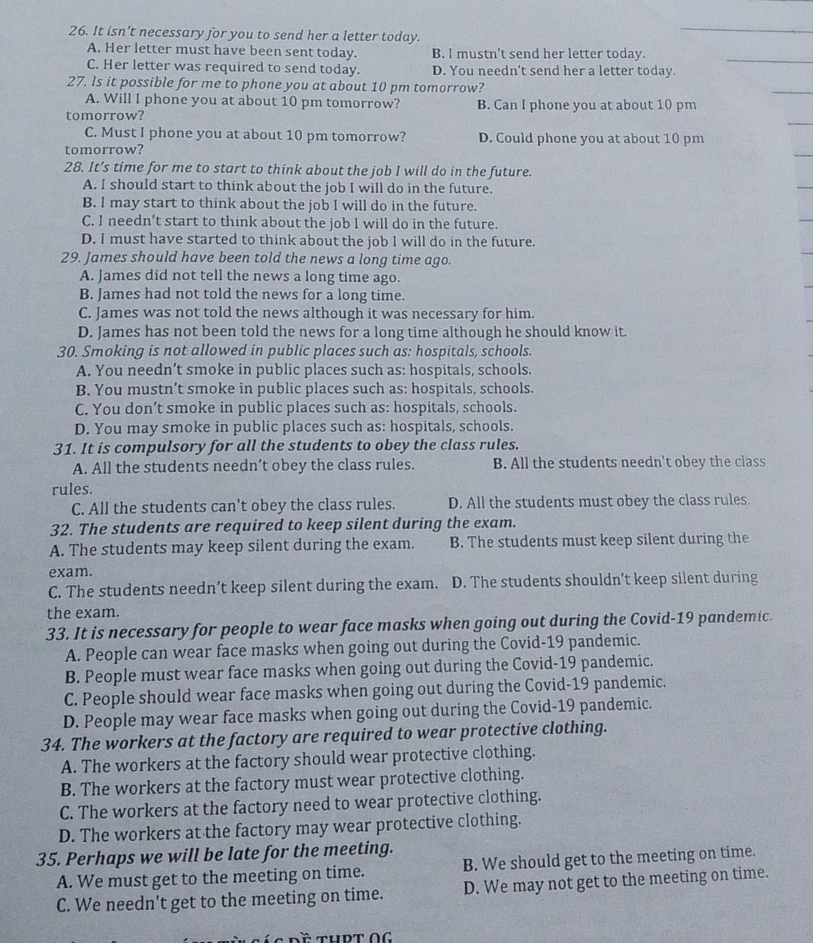 It isn’t necessary for you to send her a letter today.
A. Her letter must have been sent today. B. I mustn’t send her letter today.
C. Her letter was required to send today. D. You needn’t send her a letter today.
27. Is it possible for me to phone you at about 10 pm tomorrow?
A. Will I phone you at about 10 pm tomorrow? B. Can I phone you at about 10 pm
tomorrow?
C. Must I phone you at about 10 pm tomorrow? D. Could phone you at about 10 pm
tomorrow?
28. It’s time for me to start to think about the job I will do in the future.
A. I should start to think about the job I will do in the future.
B. I may start to think about the job I will do in the future.
C. I needn’t start to think about the job I will do in the future.
D. I must have started to think about the job I will do in the future.
29. James should have been told the news a long time ago.
A. James did not tell the news a long time ago.
B. James had not told the news for a long time.
C. James was not told the news although it was necessary for him.
D. James has not been told the news for a long time although he should know it.
30. Smoking is not allowed in public places such as: hospitals, schools.
A. You needn’t smoke in public places such as: hospitals, schools.
B. You mustn’t smoke in public places such as: hospitals, schools.
C. You don’t smoke in public places such as: hospitals, schools.
D. You may smoke in public places such as: hospitals, schools.
31. It is compulsory for all the students to obey the class rules.
A. All the students needn’t obey the class rules. B. All the students needn't obey the class
rules.
C. All the students can't obey the class rules. D. All the students must obey the class rules.
32. The students are required to keep silent during the exam.
A. The students may keep silent during the exam. B. The students must keep silent during the
exam.
C. The students needn’t keep silent during the exam. D. The students shouldn’t keep silent during
the exam.
33. It is necessary for people to wear face masks when going out during the Covid-19 pandemic.
A. People can wear face masks when going out during the Covid-19 pandemic.
B. People must wear face masks when going out during the Covid-19 pandemic.
C. People should wear face masks when going out during the Covid-19 pandemic.
D. People may wear face masks when going out during the Covid-19 pandemic.
34. The workers at the factory are required to wear protective clothing.
A. The workers at the factory should wear protective clothing.
B. The workers at the factory must wear protective clothing.
C. The workers at the factory need to wear protective clothing.
D. The workers at the factory may wear protective clothing.
35. Perhaps we will be late for the meeting.
A. We must get to the meeting on time. B. We should get to the meeting on time.
C. We needn't get to the meeting on time. D. We may not get to the meeting on time.
Đề ThPT OG