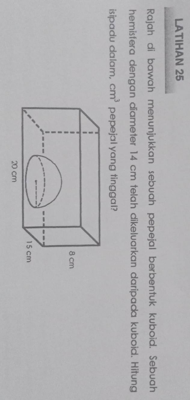 LATIHAN 25 
Rajah di bawah menunjukkan sebuah pepejal berbentuk kuboid. Sebuah 
hemisfera dengan diameter 14 cm telah dikeluarkan daripada kuboid. Hitung 
isipadu dalam, cm^3 pepejal yang tinggal?