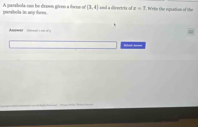 A parabola can be drawn given a focus of (3,4) and a directrix of x=7 Write the equation of the 
parabola in any form. 
Answer Attempt 1 out of 3 
Submit Answer 
=Priscy Policy (Dems at Se